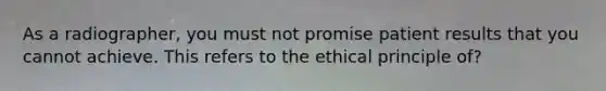 As a radiographer, you must not promise patient results that you cannot achieve. This refers to the ethical principle of?