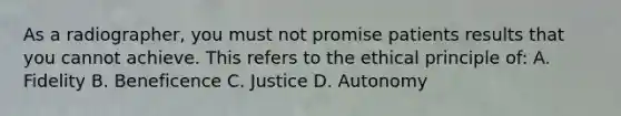 As a radiographer, you must not promise patients results that you cannot achieve. This refers to the ethical principle of: A. Fidelity B. Beneficence C. Justice D. Autonomy