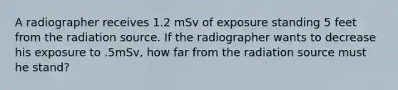 A radiographer receives 1.2 mSv of exposure standing 5 feet from the radiation source. If the radiographer wants to decrease his exposure to .5mSv, how far from the radiation source must he stand?