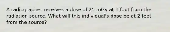 A radiographer receives a dose of 25 mGy at 1 foot from the radiation source. What will this individual's dose be at 2 feet from the source?