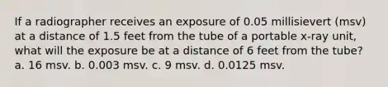 If a radiographer receives an exposure of 0.05 millisievert (msv) at a distance of 1.5 feet from the tube of a portable x-ray unit, what will the exposure be at a distance of 6 feet from the tube? a. 16 msv. b. 0.003 msv. c. 9 msv. d. 0.0125 msv.