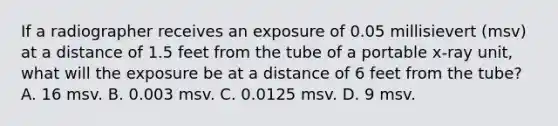 If a radiographer receives an exposure of 0.05 millisievert (msv) at a distance of 1.5 feet from the tube of a portable x-ray unit, what will the exposure be at a distance of 6 feet from the tube? A. 16 msv. B. 0.003 msv. C. 0.0125 msv. D. 9 msv.