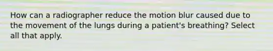 How can a radiographer reduce the motion blur caused due to the movement of the lungs during a patient's breathing? Select all that apply.