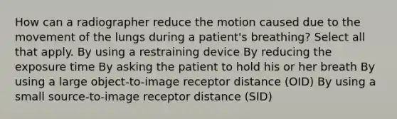 How can a radiographer reduce the motion caused due to the movement of the lungs during a patient's breathing? Select all that apply. By using a restraining device By reducing the exposure time By asking the patient to hold his or her breath By using a large object-to-image receptor distance (OID) By using a small source-to-image receptor distance (SID)