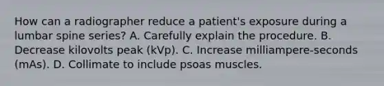 How can a radiographer reduce a patient's exposure during a lumbar spine series? A. Carefully explain the procedure. B. Decrease kilovolts peak (kVp). C. Increase milliampere-seconds (mAs). D. Collimate to include psoas muscles.