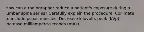 How can a radiographer reduce a patient's exposure during a lumbar spine series? Carefully explain the procedure. Collimate to include psoas muscles. Decrease kilovolts peak (kVp). Increase milliampere-seconds (mAs).