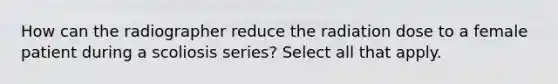 How can the radiographer reduce the radiation dose to a female patient during a scoliosis series? Select all that apply.