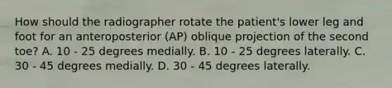 How should the radiographer rotate the patient's lower leg and foot for an anteroposterior (AP) oblique projection of the second toe? A. 10 - 25 degrees medially. B. 10 - 25 degrees laterally. C. 30 - 45 degrees medially. D. 30 - 45 degrees laterally.