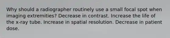 Why should a radiographer routinely use a small focal spot when imaging extremities? Decrease in contrast. Increase the life of the x-ray tube. Increase in spatial resolution. Decrease in patient dose.