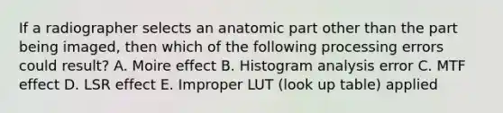 If a radiographer selects an anatomic part other than the part being imaged, then which of the following processing errors could result? A. Moire effect B. Histogram analysis error C. MTF effect D. LSR effect E. Improper LUT (look up table) applied