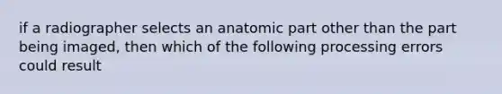 if a radiographer selects an anatomic part other than the part being imaged, then which of the following processing errors could result