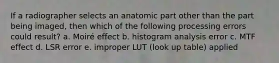 If a radiographer selects an anatomic part other than the part being imaged, then which of the following processing errors could result? a. Moiré effect b. histogram analysis error c. MTF effect d. LSR error e. improper LUT (look up table) applied