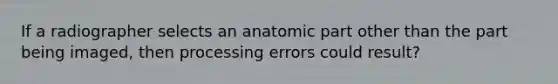 If a radiographer selects an anatomic part other than the part being imaged, then processing errors could result?