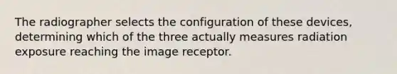 The radiographer selects the configuration of these devices, determining which of the three actually measures radiation exposure reaching the image receptor.