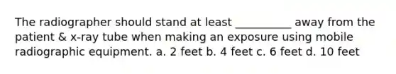 The radiographer should stand at least __________ away from the patient & x-ray tube when making an exposure using mobile radiographic equipment. a. 2 feet b. 4 feet c. 6 feet d. 10 feet