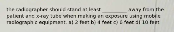 the radiographer should stand at least __________ away from the patient and x-ray tube when making an exposure using mobile radiographic equipment. a) 2 feet b) 4 feet c) 6 feet d) 10 feet