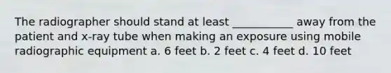 The radiographer should stand at least ___________ away from the patient and x-ray tube when making an exposure using mobile radiographic equipment a. 6 feet b. 2 feet c. 4 feet d. 10 feet