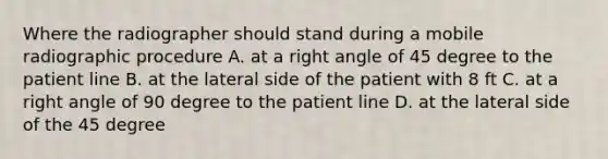 Where the radiographer should stand during a mobile radiographic procedure A. at a right angle of 45 degree to the patient line B. at the lateral side of the patient with 8 ft C. at a right angle of 90 degree to the patient line D. at the lateral side of the 45 degree