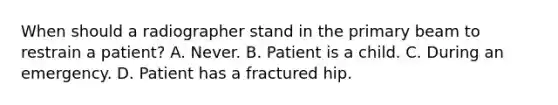 When should a radiographer stand in the primary beam to restrain a patient? A. Never. B. Patient is a child. C. During an emergency. D. Patient has a fractured hip.