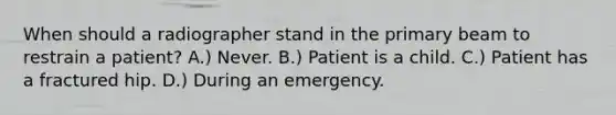 When should a radiographer stand in the primary beam to restrain a patient? A.) Never. B.) Patient is a child. C.) Patient has a fractured hip. D.) During an emergency.