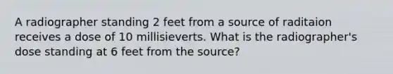 A radiographer standing 2 feet from a source of raditaion receives a dose of 10 millisieverts. What is the radiographer's dose standing at 6 feet from the source?