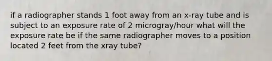 if a radiographer stands 1 foot away from an x-ray tube and is subject to an exposure rate of 2 microgray/hour what will the exposure rate be if the same radiographer moves to a position located 2 feet from the xray tube?