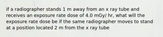 if a radiographer stands 1 m away from an x ray tube and receives an exposure rate dose of 4.0 mGy/ hr, what will the exposure rate dose be if the same radiographer moves to stand at a position located 2 m from the x ray tube