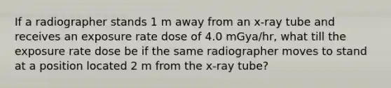 If a radiographer stands 1 m away from an x-ray tube and receives an exposure rate dose of 4.0 mGya/hr, what till the exposure rate dose be if the same radiographer moves to stand at a position located 2 m from the x-ray tube?