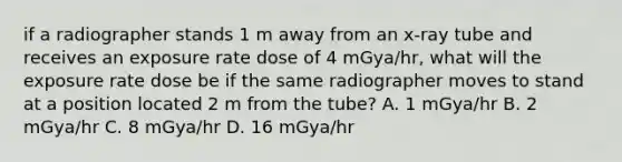 if a radiographer stands 1 m away from an x-ray tube and receives an exposure rate dose of 4 mGya/hr, what will the exposure rate dose be if the same radiographer moves to stand at a position located 2 m from the tube? A. 1 mGya/hr B. 2 mGya/hr C. 8 mGya/hr D. 16 mGya/hr