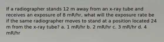 If a radiographer stands 12 m away from an x-ray tube and receives an exposure of 8 mR/hr, what will the exposure rate be if the same radiographer moves to stand at a position located 24 m from the x-ray tube? a. 1 mR/hr b. 2 mR/hr c. 3 mR/hr d. 4 mR/hr