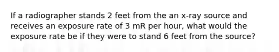 If a radiographer stands 2 feet from the an x-ray source and receives an exposure rate of 3 mR per hour, what would the exposure rate be if they were to stand 6 feet from the source?