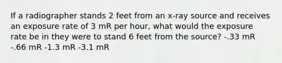 If a radiographer stands 2 feet from an x-ray source and receives an exposure rate of 3 mR per hour, what would the exposure rate be in they were to stand 6 feet from the source? -.33 mR -.66 mR -1.3 mR -3.1 mR