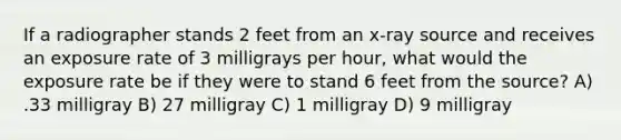 If a radiographer stands 2 feet from an x-ray source and receives an exposure rate of 3 milligrays per hour, what would the exposure rate be if they were to stand 6 feet from the source? A) .33 milligray B) 27 milligray C) 1 milligray D) 9 milligray