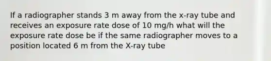 If a radiographer stands 3 m away from the x-ray tube and receives an exposure rate dose of 10 mg/h what will the exposure rate dose be if the same radiographer moves to a position located 6 m from the X-ray tube