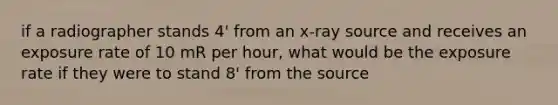 if a radiographer stands 4' from an x-ray source and receives an exposure rate of 10 mR per hour, what would be the exposure rate if they were to stand 8' from the source