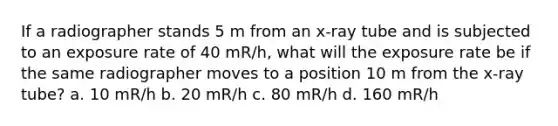 If a radiographer stands 5 m from an x-ray tube and is subjected to an exposure rate of 40 mR/h, what will the exposure rate be if the same radiographer moves to a position 10 m from the x-ray tube? a. 10 mR/h b. 20 mR/h c. 80 mR/h d. 160 mR/h