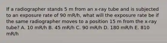 If a radiographer stands 5 m from an x-ray tube and is subjected to an exposure rate of 90 mR/h, what will the exposure rate be if the same radiographer moves to a position 15 m from the x-ray tube? A. 10 mR/h B. 45 mR/h C. 90 mR/h D. 180 mR/h E. 810 mR/h