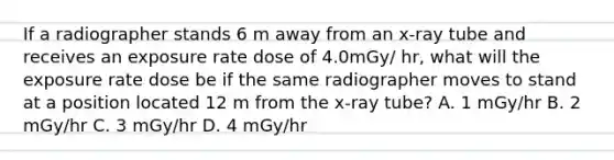 If a radiographer stands 6 m away from an x-ray tube and receives an exposure rate dose of 4.0mGy/ hr, what will the exposure rate dose be if the same radiographer moves to stand at a position located 12 m from the x-ray tube? A. 1 mGy/hr B. 2 mGy/hr C. 3 mGy/hr D. 4 mGy/hr