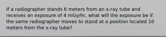 If a radiographer stands 6 meters from an x-ray tube and receives an exposure of 4 mGy/hr, what will the exposure be if the same radiographer moves to stand at a position located 10 meters from the x-ray tube?