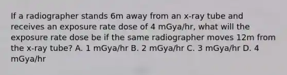 If a radiographer stands 6m away from an x-ray tube and receives an exposure rate dose of 4 mGya/hr, what will the exposure rate dose be if the same radiographer moves 12m from the x-ray tube? A. 1 mGya/hr B. 2 mGya/hr C. 3 mGya/hr D. 4 mGya/hr