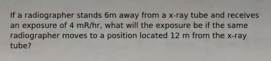 If a radiographer stands 6m away from a x-ray tube and receives an exposure of 4 mR/hr, what will the exposure be if the same radiographer moves to a position located 12 m from the x-ray tube?