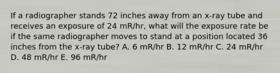 If a radiographer stands 72 inches away from an x-ray tube and receives an exposure of 24 mR/hr, what will the exposure rate be if the same radiographer moves to stand at a position located 36 inches from the x-ray tube? A. 6 mR/hr B. 12 mR/hr C. 24 mR/hr D. 48 mR/hr E. 96 mR/hr