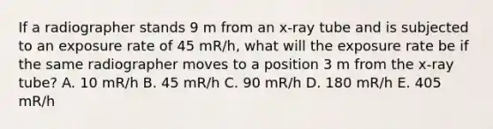 If a radiographer stands 9 m from an x-ray tube and is subjected to an exposure rate of 45 mR/h, what will the exposure rate be if the same radiographer moves to a position 3 m from the x-ray tube? A. 10 mR/h B. 45 mR/h C. 90 mR/h D. 180 mR/h E. 405 mR/h