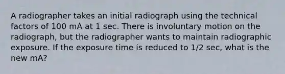 A radiographer takes an initial radiograph using the technical factors of 100 mA at 1 sec. There is involuntary motion on the radiograph, but the radiographer wants to maintain radiographic exposure. If the exposure time is reduced to 1/2 sec, what is the new mA?