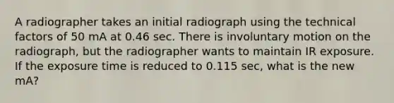 A radiographer takes an initial radiograph using the technical factors of 50 mA at 0.46 sec. There is involuntary motion on the radiograph, but the radiographer wants to maintain IR exposure. If the exposure time is reduced to 0.115 sec, what is the new mA?