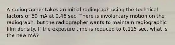 A radiographer takes an initial radiograph using the technical factors of 50 mA at 0.46 sec. There is involuntary motion on the radiograph, but the radiographer wants to maintain radiographic film density. If the exposure time is reduced to 0.115 sec, what is the new mA?