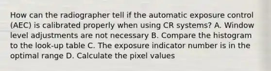 How can the radiographer tell if the automatic exposure control (AEC) is calibrated properly when using CR systems? A. Window level adjustments are not necessary B. Compare the histogram to the look-up table C. The exposure indicator number is in the optimal range D. Calculate the pixel values