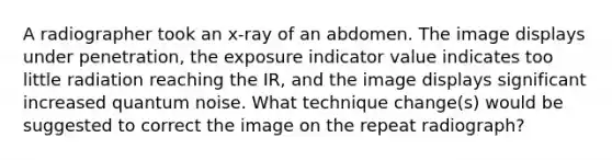 A radiographer took an x-ray of an abdomen. The image displays under penetration, the exposure indicator value indicates too little radiation reaching the IR, and the image displays significant increased quantum noise. What technique change(s) would be suggested to correct the image on the repeat radiograph?