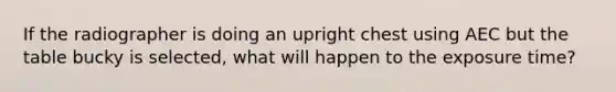 If the radiographer is doing an upright chest using AEC but the table bucky is selected, what will happen to the exposure time?