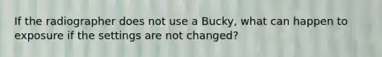 If the radiographer does not use a Bucky, what can happen to exposure if the settings are not changed?